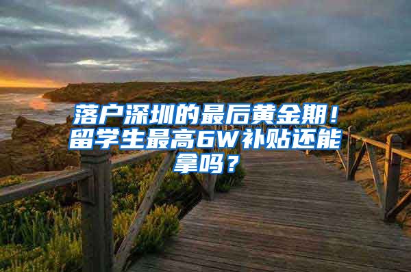 落户深圳的最后黄金期！留学生最高6W补贴还能拿吗？