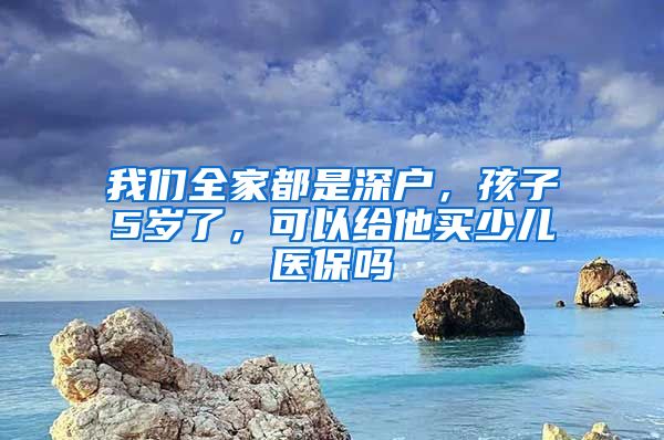 我们全家都是深户，孩子5岁了，可以给他买少儿医保吗