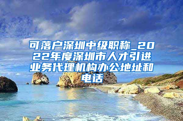 可落户深圳中级职称_2022年度深圳市人才引进业务代理机构办公地址和电话