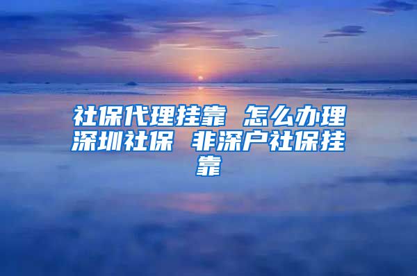 社保代理挂靠 怎么办理深圳社保 非深户社保挂靠