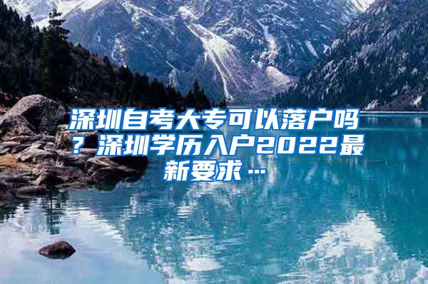 深圳自考大专可以落户吗？深圳学历入户2022最新要求…