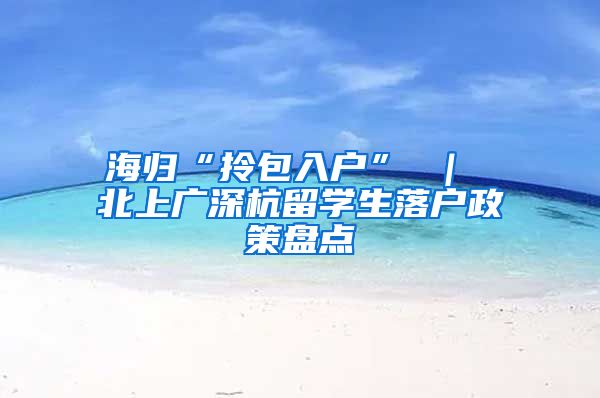 海归“拎包入户” ｜ 北上广深杭留学生落户政策盘点