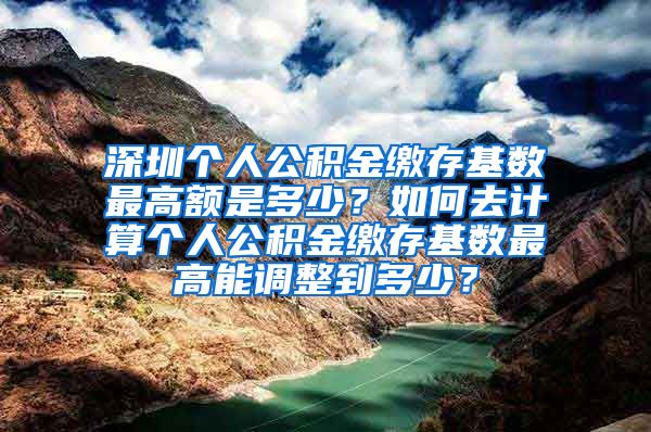 深圳个人公积金缴存基数最高额是多少？如何去计算个人公积金缴存基数最高能调整到多少？