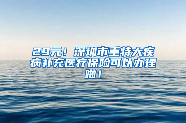 29元！深圳市重特大疾病补充医疗保险可以办理啦！