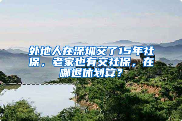 外地人在深圳交了15年社保，老家也有交社保，在哪退休划算？