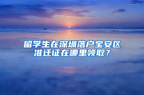 留学生在深圳落户宝安区准迁证在哪里领取？