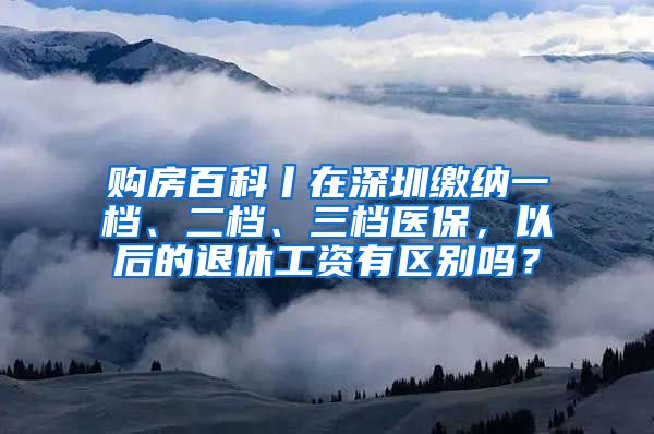 购房百科丨在深圳缴纳一档、二档、三档医保，以后的退休工资有区别吗？