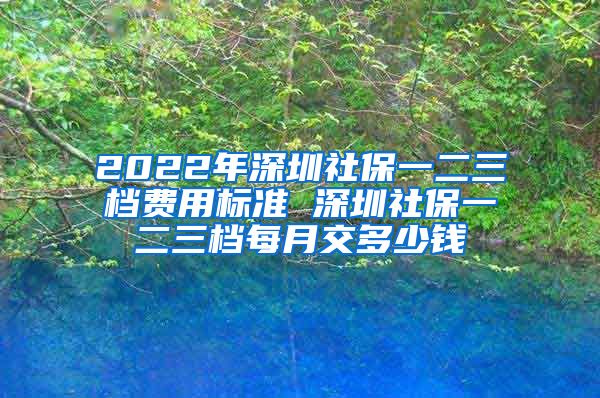 2022年深圳社保一二三档费用标准 深圳社保一二三档每月交多少钱