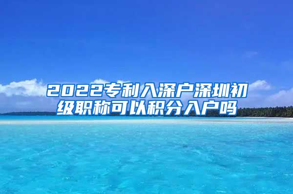 2022专利入深户深圳初级职称可以积分入户吗