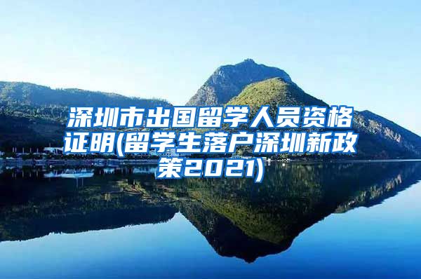 深圳市出国留学人员资格证明(留学生落户深圳新政策2021)