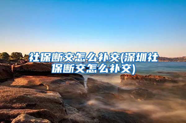 社保断交怎么补交(深圳社保断交怎么补交)