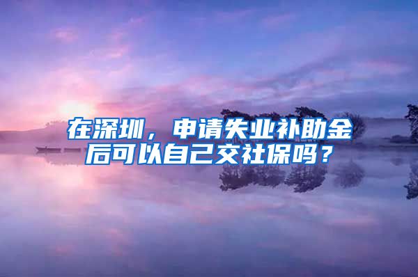 在深圳，申请失业补助金后可以自己交社保吗？