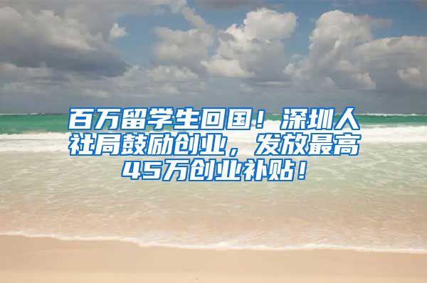 百万留学生回国！深圳人社局鼓励创业，发放最高45万创业补贴！