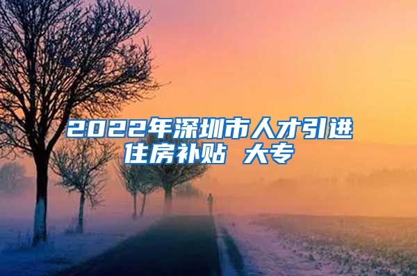 2022年深圳市人才引进住房补贴 大专