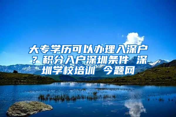 大专学历可以办理入深户？积分入户深圳条件 深圳学校培训 今题网