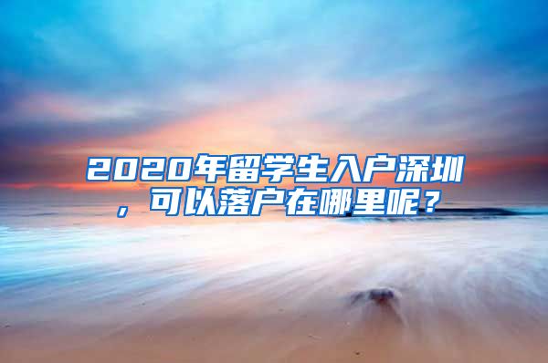 2020年留学生入户深圳，可以落户在哪里呢？