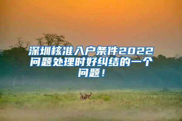 深圳核准入户条件2022问题处理时好纠结的一个问题！