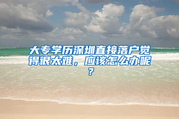 大专学历深圳直接落户觉得很太难，应该怎么办呢？