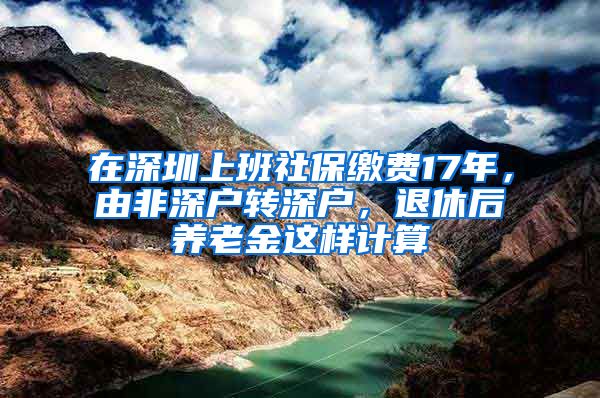 在深圳上班社保缴费17年，由非深户转深户，退休后养老金这样计算