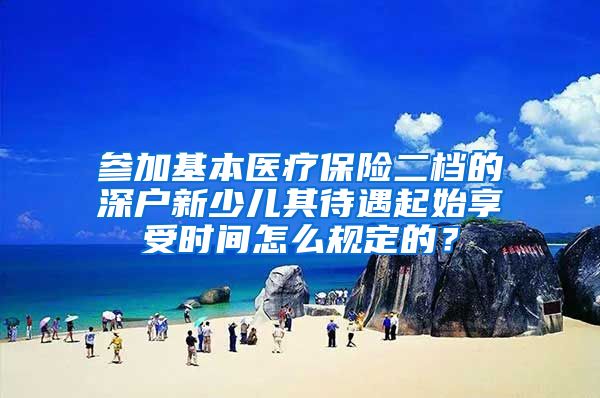 参加基本医疗保险二档的深户新少儿其待遇起始享受时间怎么规定的？