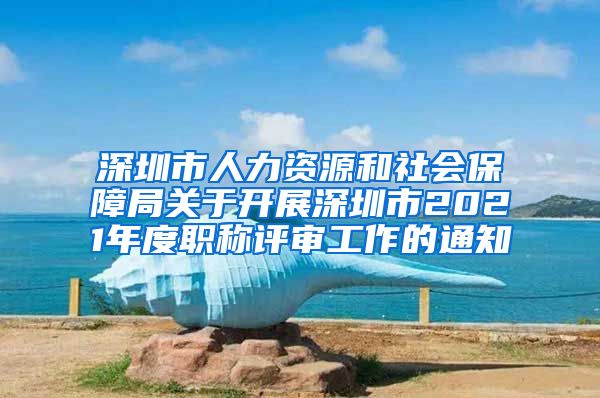 深圳市人力资源和社会保障局关于开展深圳市2021年度职称评审工作的通知