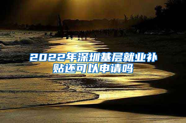 2022年深圳基层就业补贴还可以申请吗