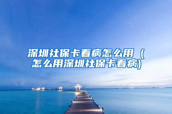 深圳社保卡看病怎么用 (怎么用深圳社保卡看病)