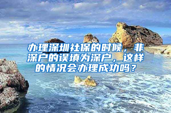 办理深圳社保的时候，非深户的误填为深户，这样的情况会办理成功吗？