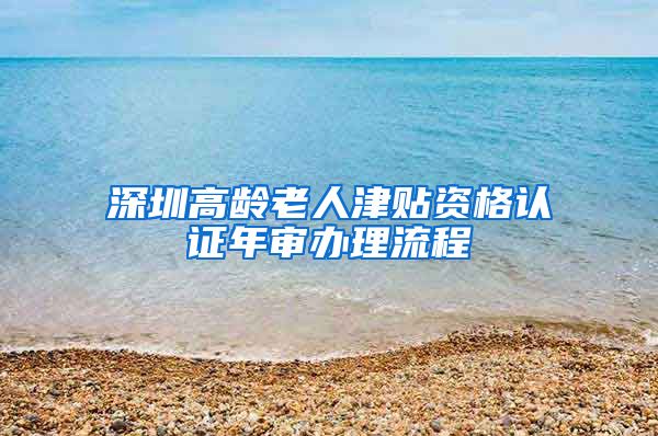 深圳高龄老人津贴资格认证年审办理流程