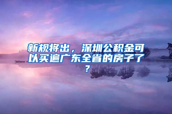 新规将出，深圳公积金可以买遍广东全省的房子了？