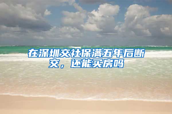 在深圳交社保满五年后断交，还能买房吗