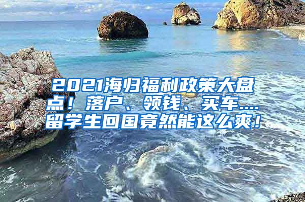 2021海归福利政策大盘点！落户、领钱、买车....留学生回国竟然能这么爽！