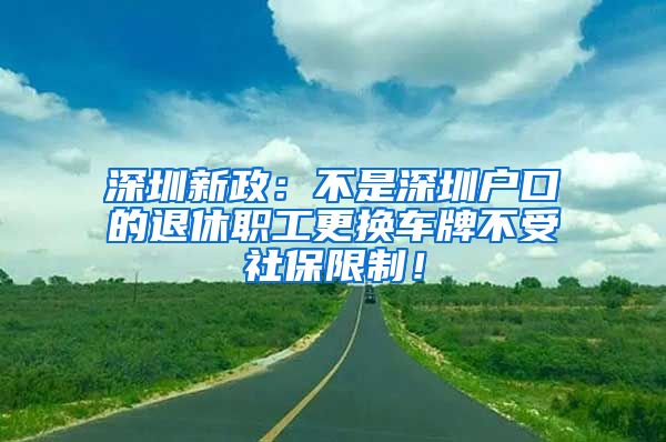 深圳新政：不是深圳户口的退休职工更换车牌不受社保限制！