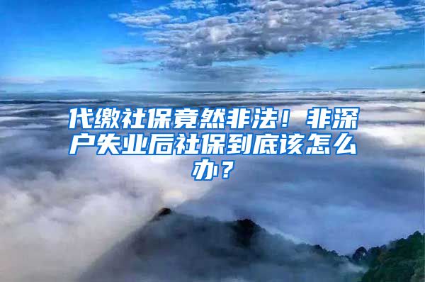 代缴社保竟然非法！非深户失业后社保到底该怎么办？