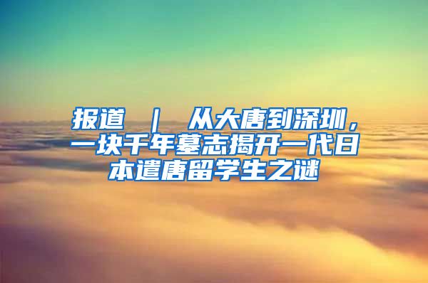 报道 ｜ 从大唐到深圳，一块千年墓志揭开一代日本遣唐留学生之谜