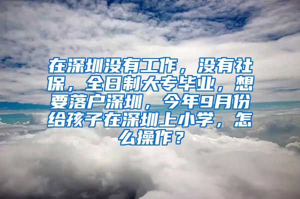 在深圳没有工作，没有社保，全日制大专毕业，想要落户深圳，今年9月份给孩子在深圳上小学，怎么操作？