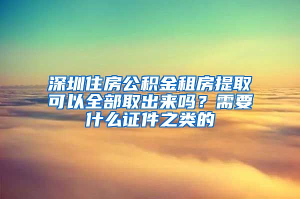 深圳住房公积金租房提取可以全部取出来吗？需要什么证件之类的