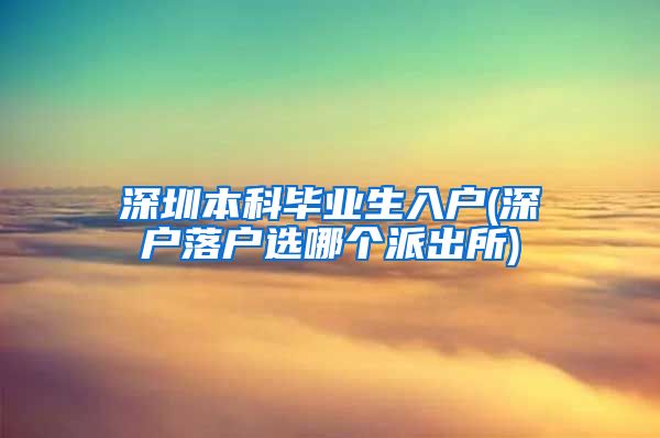 深圳本科毕业生入户(深户落户选哪个派出所)