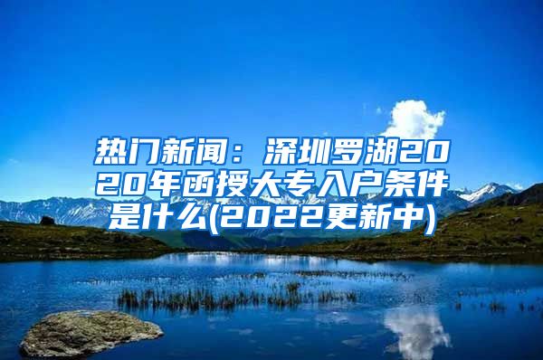 热门新闻：深圳罗湖2020年函授大专入户条件是什么(2022更新中)