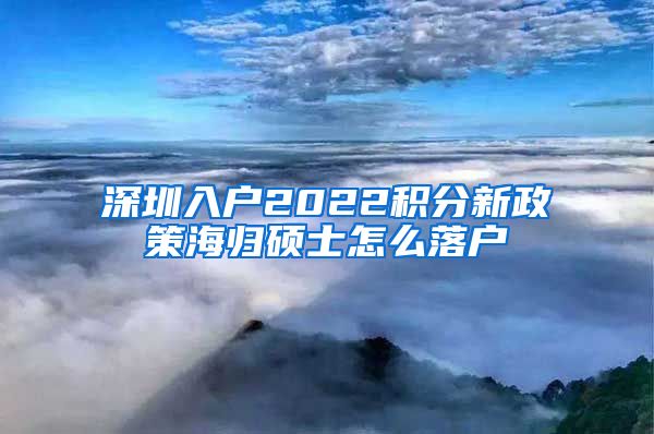 深圳入户2022积分新政策海归硕士怎么落户