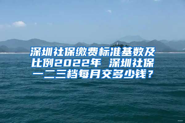 深圳社保缴费标准基数及比例2022年 深圳社保一二三档每月交多少钱？