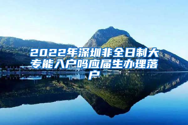 2022年深圳非全日制大专能入户吗应届生办理落户