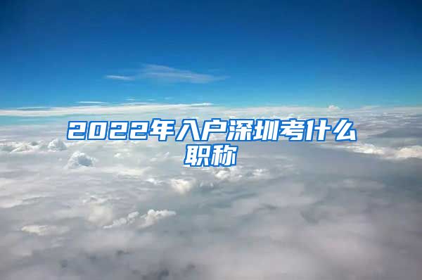 2022年入户深圳考什么职称