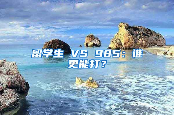 留学生 VS 985：谁更能打？