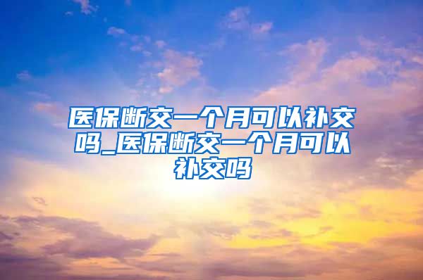 医保断交一个月可以补交吗_医保断交一个月可以补交吗