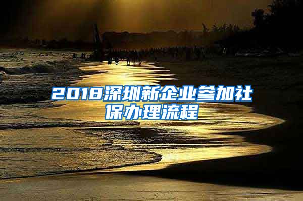 2018深圳新企业参加社保办理流程