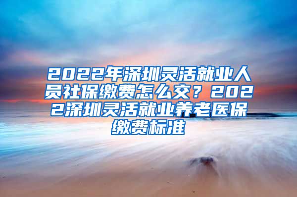 2022年深圳灵活就业人员社保缴费怎么交？2022深圳灵活就业养老医保缴费标准