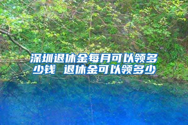 深圳退休金每月可以领多少钱 退休金可以领多少