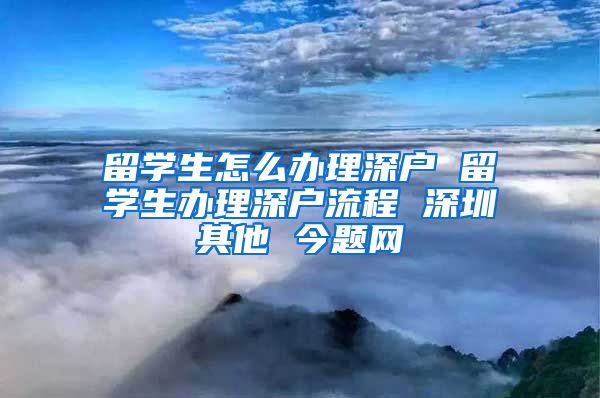 留学生怎么办理深户 留学生办理深户流程 深圳其他 今题网