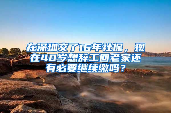 在深圳交了16年社保，现在40岁想辞工回老家还有必要继续缴吗？